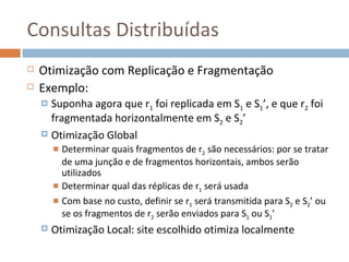 Consultas Distribuídas
   Otimização com Replicação e Fragmentação
   Exemplo:
     Suponha agora que r1 foi replicada em S1 e S1’, e que r2 foi
      fragmentada horizontalmente em S2 e S2’
     Otimização Global
         Determinar quais fragmentos de r2 são necessários: por se tratar
          de uma junção e de fragmentos horizontais, ambos serão
          utilizados
         Determinar qual das réplicas de r1 será usada
         Com base no custo, definir se r1 será transmitida para S2 e S2’ ou
          se os fragmentos de r2 serão enviados para S1 ou S1’
       Otimização Local: site escolhido otimiza localmente
 