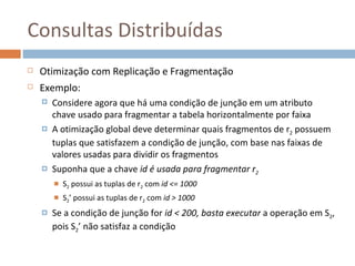 Consultas Distribuídas
   Otimização com Replicação e Fragmentação
   Exemplo:
       Considere agora que há uma condição de junção em um atributo
        chave usado para fragmentar a tabela horizontalmente por faixa
       A otimização global deve determinar quais fragmentos de r2 possuem
        tuplas que satisfazem a condição de junção, com base nas faixas de
        valores usadas para dividir os fragmentos
       Suponha que a chave id é usada para fragmentar r2
           S2 possui as tuplas de r2 com id <= 1000
           S2’ possui as tuplas de r2 com id > 1000
       Se a condição de junção for id < 200, basta executar a operação em S2,
        pois S2’ não satisfaz a condição
 
