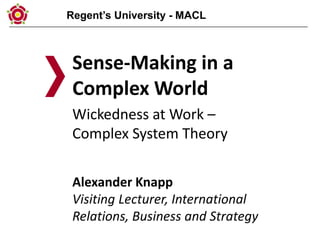 Regent’s University - MACL
Sense-Making in a
Complex World
Wickedness at Work –
Complex System Theory
Alexander Knapp
Visiting Lecturer, International
Relations, Business and Strategy
 