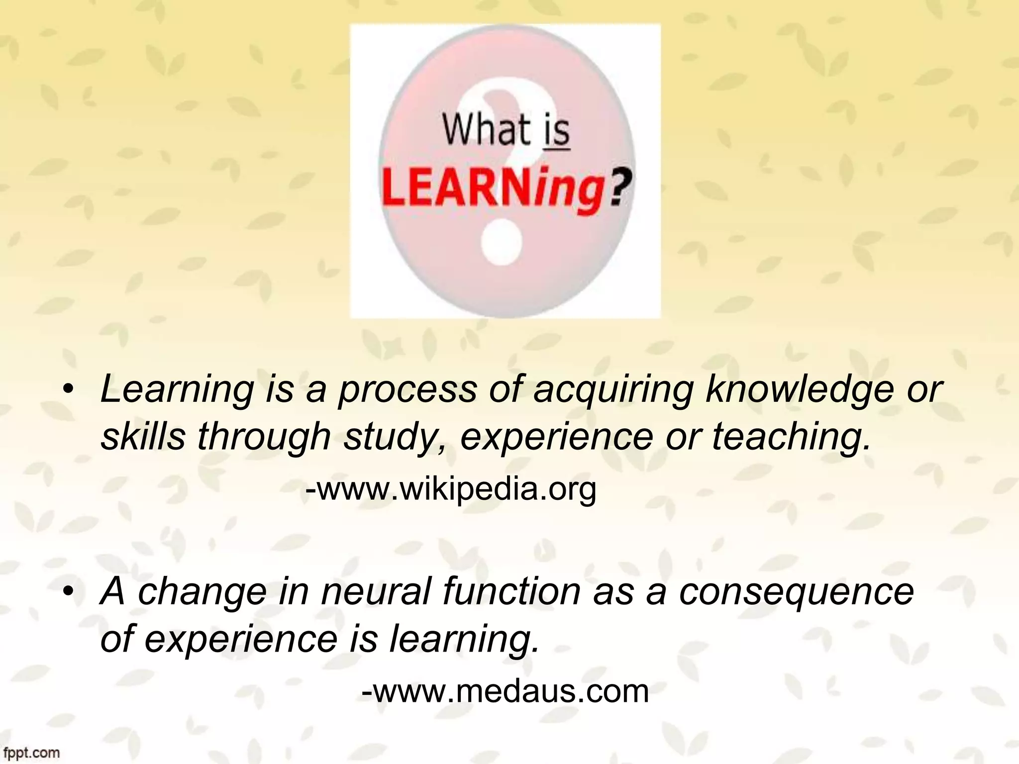 • Learning is a process of acquiring knowledge or
skills through study, experience or teaching.
-www.wikipedia.org
• A change in neural function as a consequence
of experience is learning.
-www.medaus.com
 