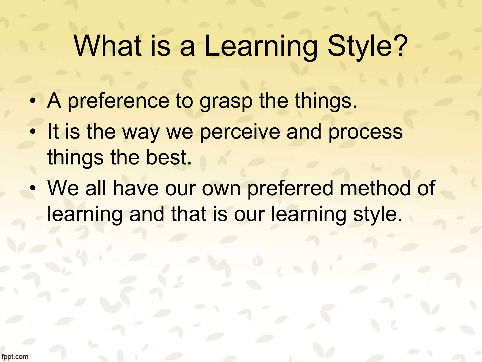 What is a Learning Style?
• A preference to grasp the things.
• It is the way we perceive and process
things the best.
• We all have our own preferred method of
learning and that is our learning style.
 