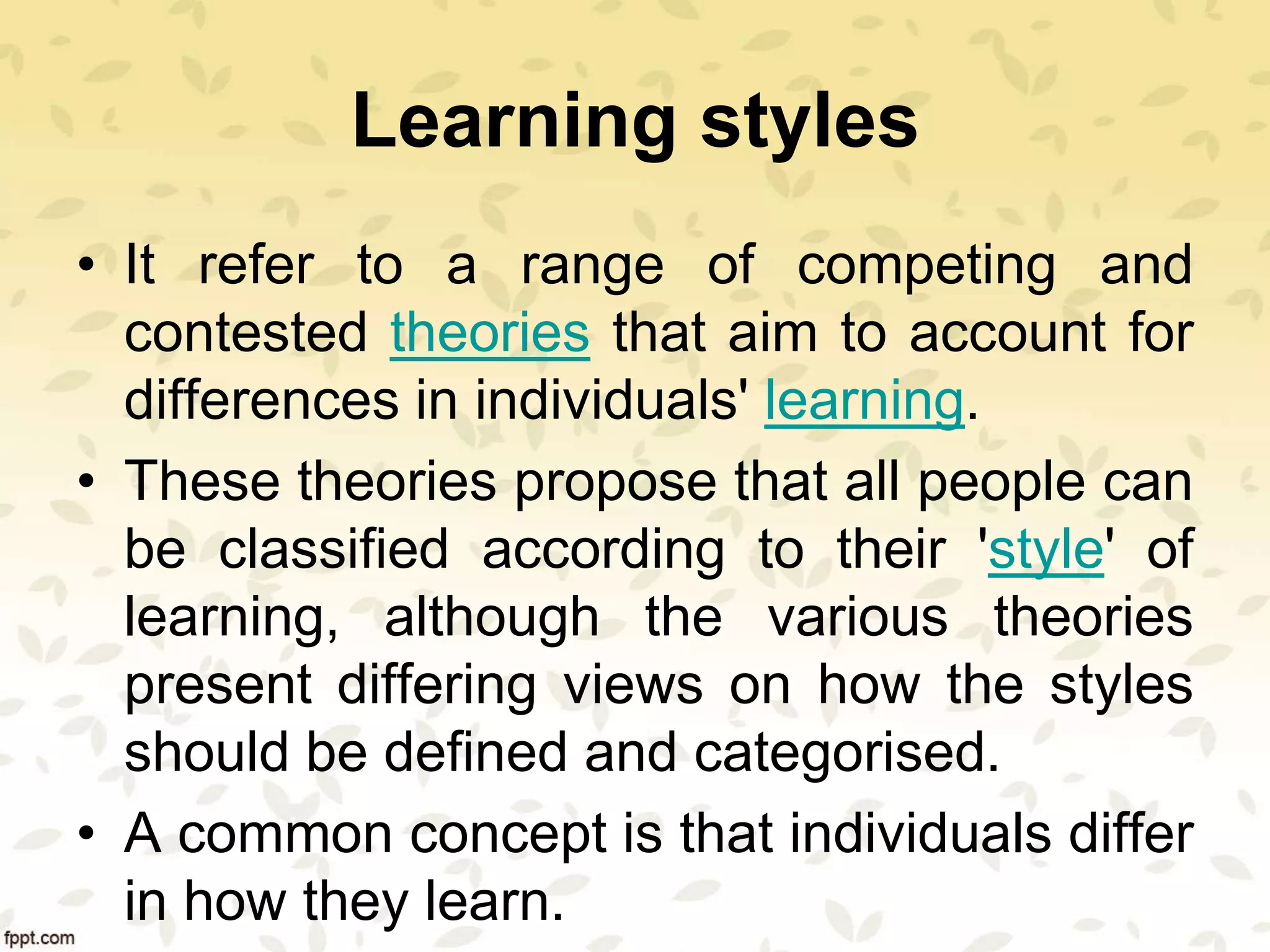 Learning styles
• It refer to a range of competing and
contested theories that aim to account for
differences in individuals' learning.
• These theories propose that all people can
be classified according to their 'style' of
learning, although the various theories
present differing views on how the styles
should be defined and categorised.
• A common concept is that individuals differ
in how they learn.
 