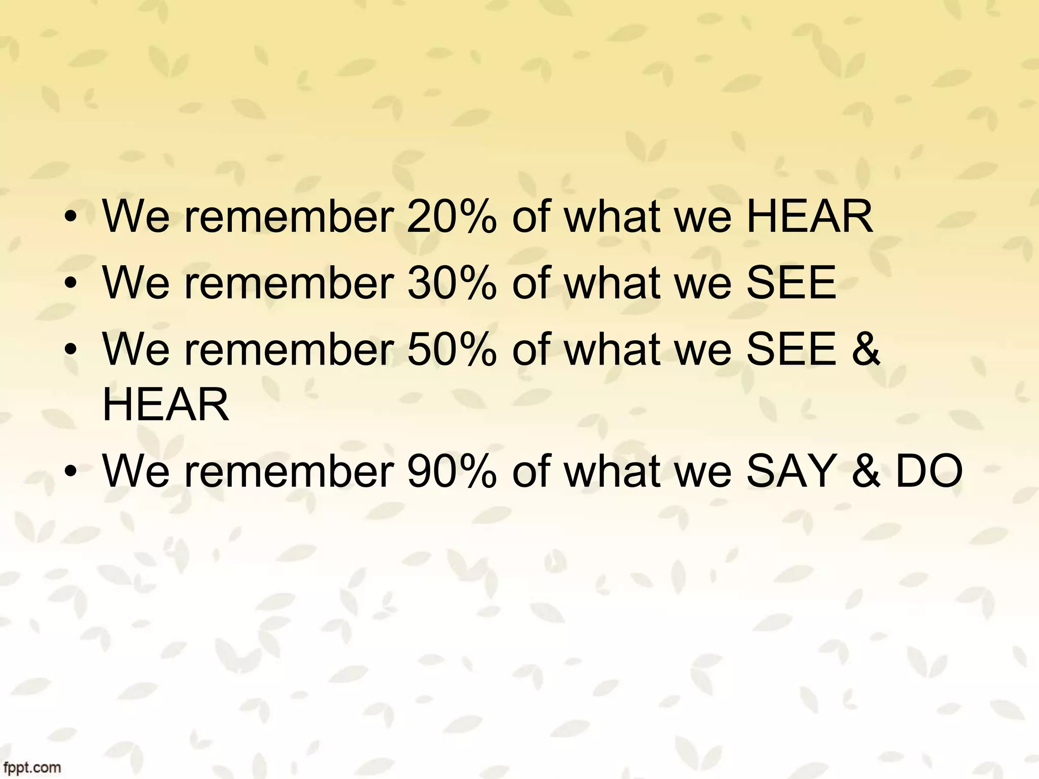• We remember 20% of what we HEAR
• We remember 30% of what we SEE
• We remember 50% of what we SEE &
HEAR
• We remember 90% of what we SAY & DO
 