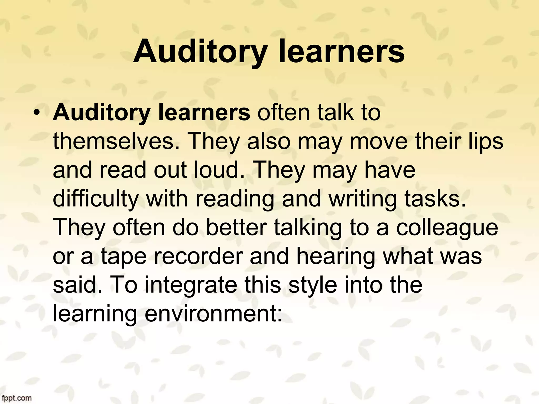 Auditory learners
• Auditory learners often talk to
themselves. They also may move their lips
and read out loud. They may have
difficulty with reading and writing tasks.
They often do better talking to a colleague
or a tape recorder and hearing what was
said. To integrate this style into the
learning environment:
 