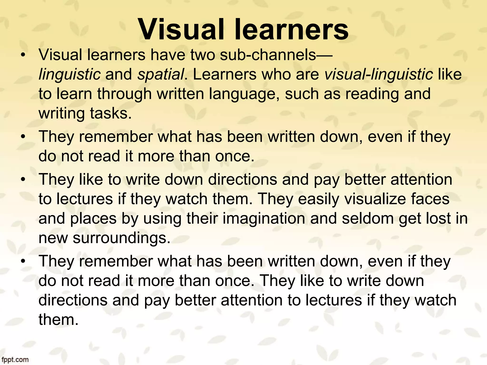 Visual learners
• Visual learners have two sub-channels—
linguistic and spatial. Learners who are visual-linguistic like
to learn through written language, such as reading and
writing tasks.
• They remember what has been written down, even if they
do not read it more than once.
• They like to write down directions and pay better attention
to lectures if they watch them. They easily visualize faces
and places by using their imagination and seldom get lost in
new surroundings.
• They remember what has been written down, even if they
do not read it more than once. They like to write down
directions and pay better attention to lectures if they watch
them.
 