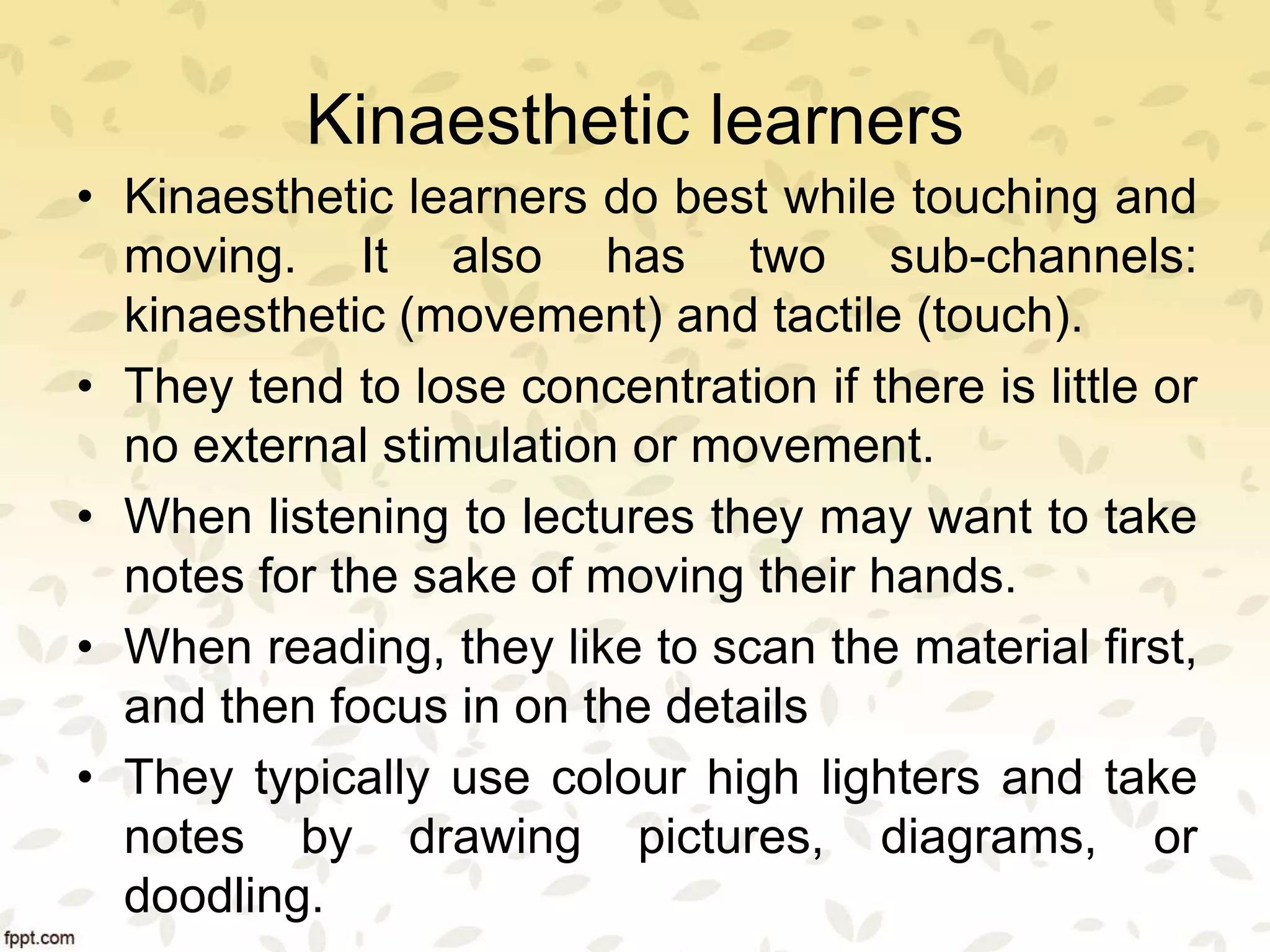 Kinaesthetic learners
• Kinaesthetic learners do best while touching and
moving. It also has two sub-channels:
kinaesthetic (movement) and tactile (touch).
• They tend to lose concentration if there is little or
no external stimulation or movement.
• When listening to lectures they may want to take
notes for the sake of moving their hands.
• When reading, they like to scan the material first,
and then focus in on the details
• They typically use colour high lighters and take
notes by drawing pictures, diagrams, or
doodling.
 