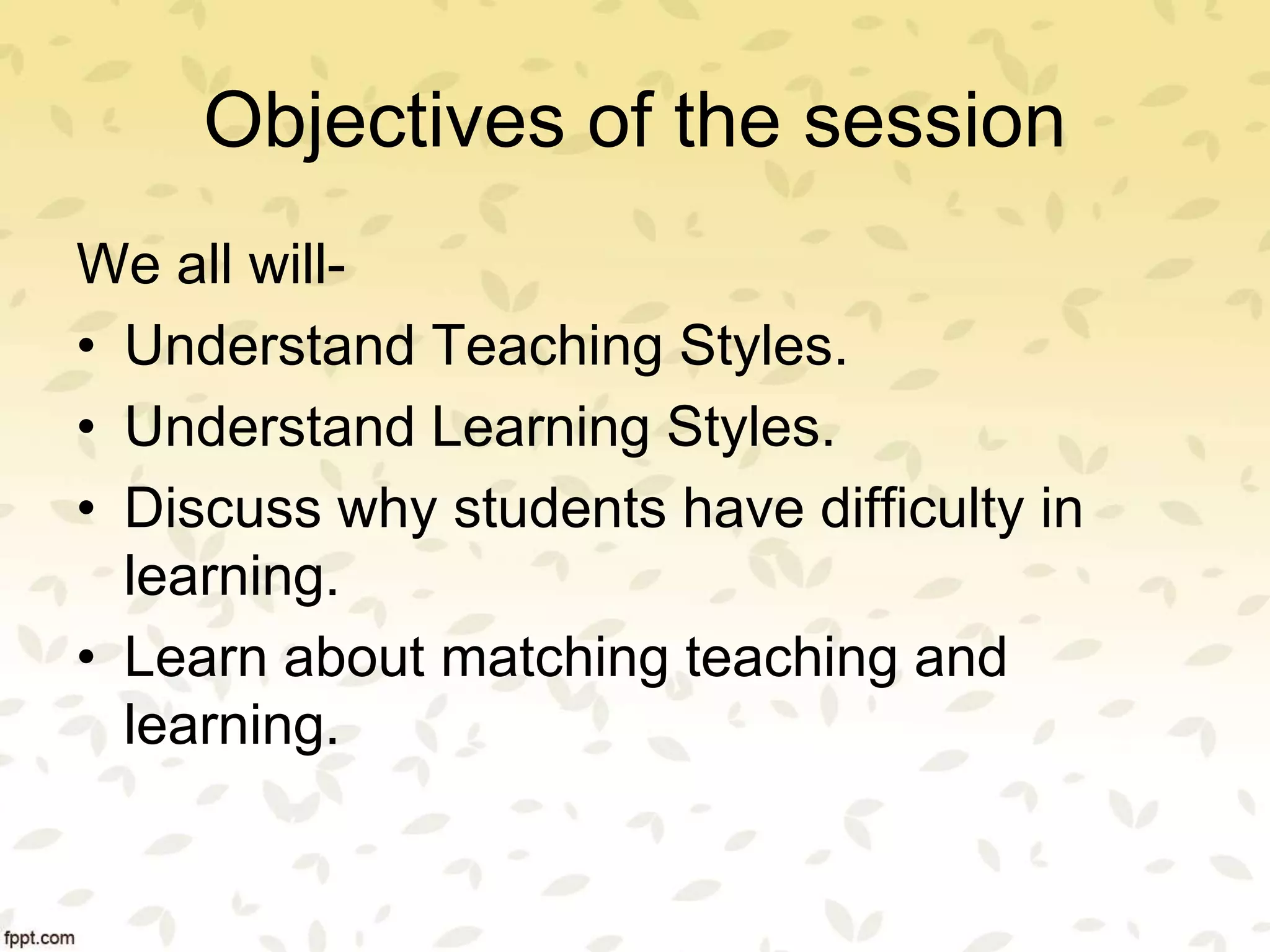 Objectives of the session
We all will-
• Understand Teaching Styles.
• Understand Learning Styles.
• Discuss why students have difficulty in
learning.
• Learn about matching teaching and
learning.
 