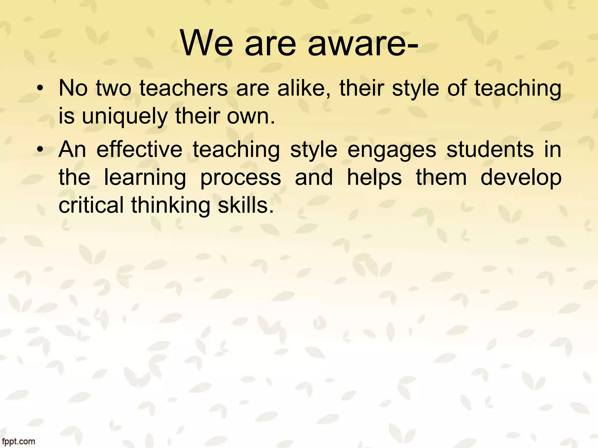 We are aware-
• No two teachers are alike, their style of teaching
is uniquely their own.
• An effective teaching style engages students in
the learning process and helps them develop
critical thinking skills.
 