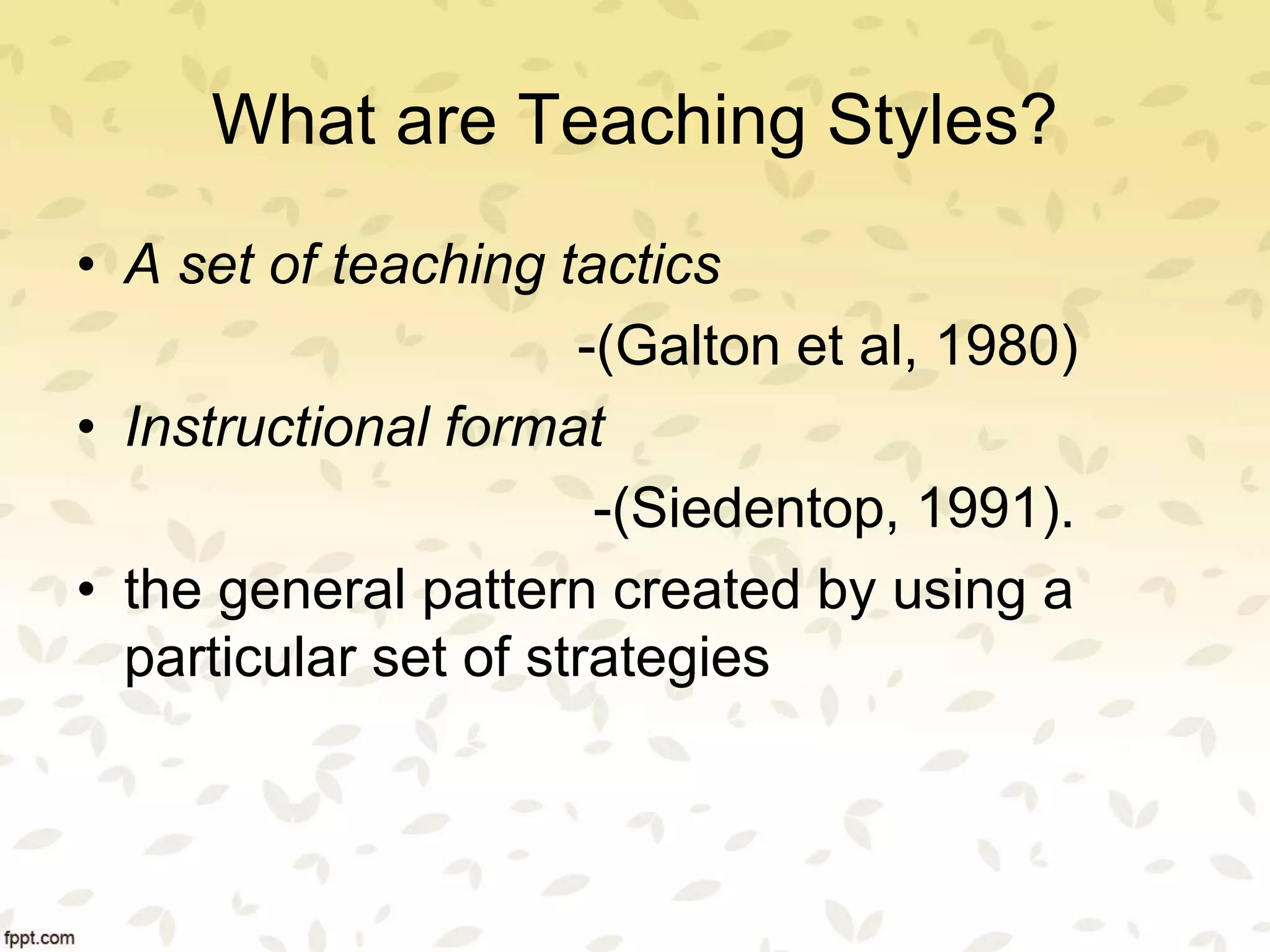 What are Teaching Styles?
• A set of teaching tactics
-(Galton et al, 1980)
• Instructional format
-(Siedentop, 1991).
• the general pattern created by using a
particular set of strategies
 