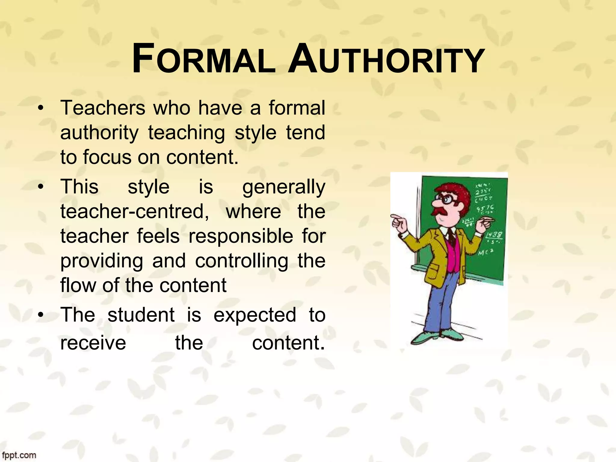 FORMAL AUTHORITY
• Teachers who have a formal
authority teaching style tend
to focus on content.
• This style is generally
teacher-centred, where the
teacher feels responsible for
providing and controlling the
flow of the content
• The student is expected to
receive the content.
 