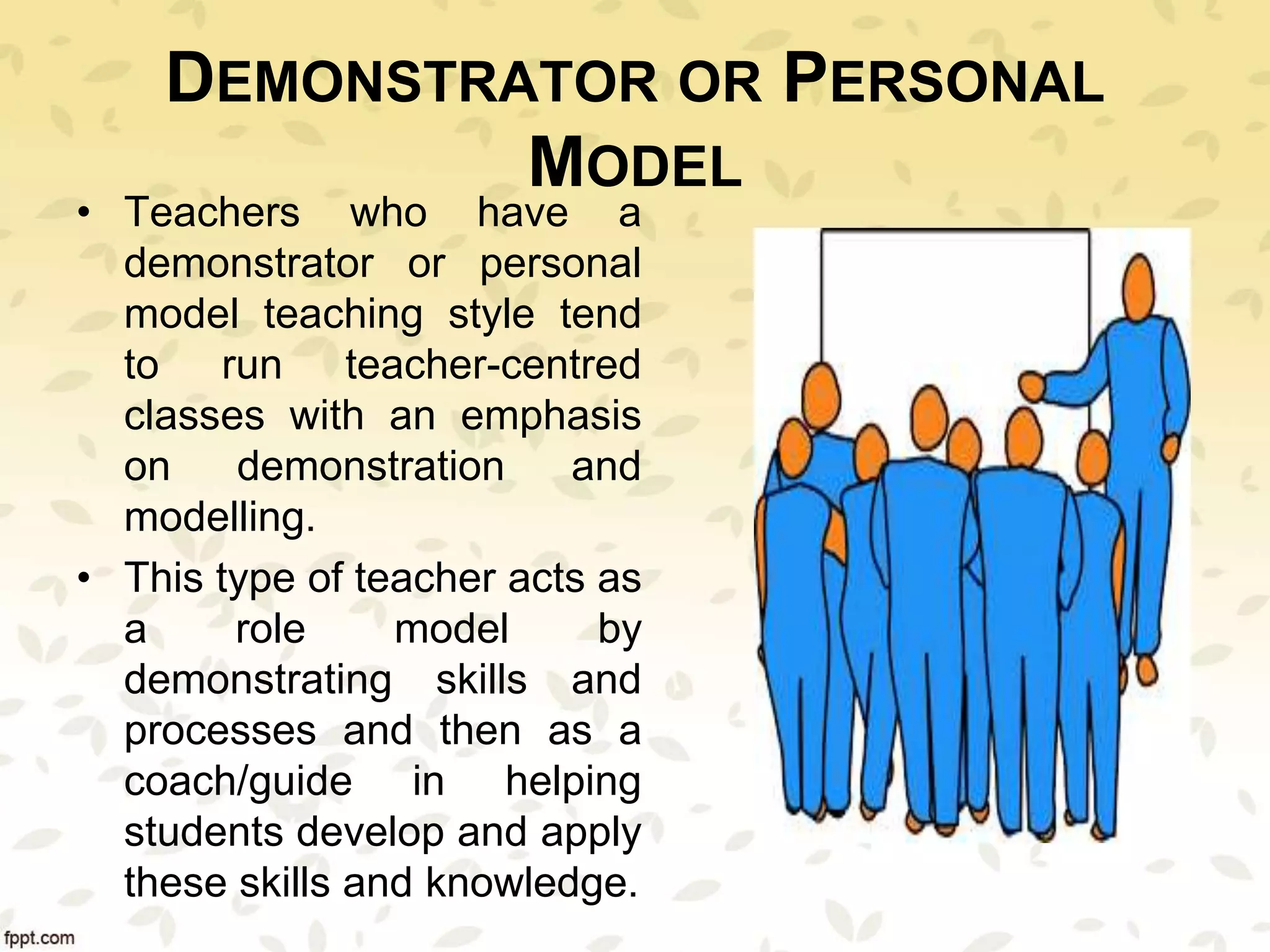 DEMONSTRATOR OR PERSONAL
MODEL
• Teachers who have a
demonstrator or personal
model teaching style tend
to run teacher-centred
classes with an emphasis
on demonstration and
modelling.
• This type of teacher acts as
a role model by
demonstrating skills and
processes and then as a
coach/guide in helping
students develop and apply
these skills and knowledge.
 