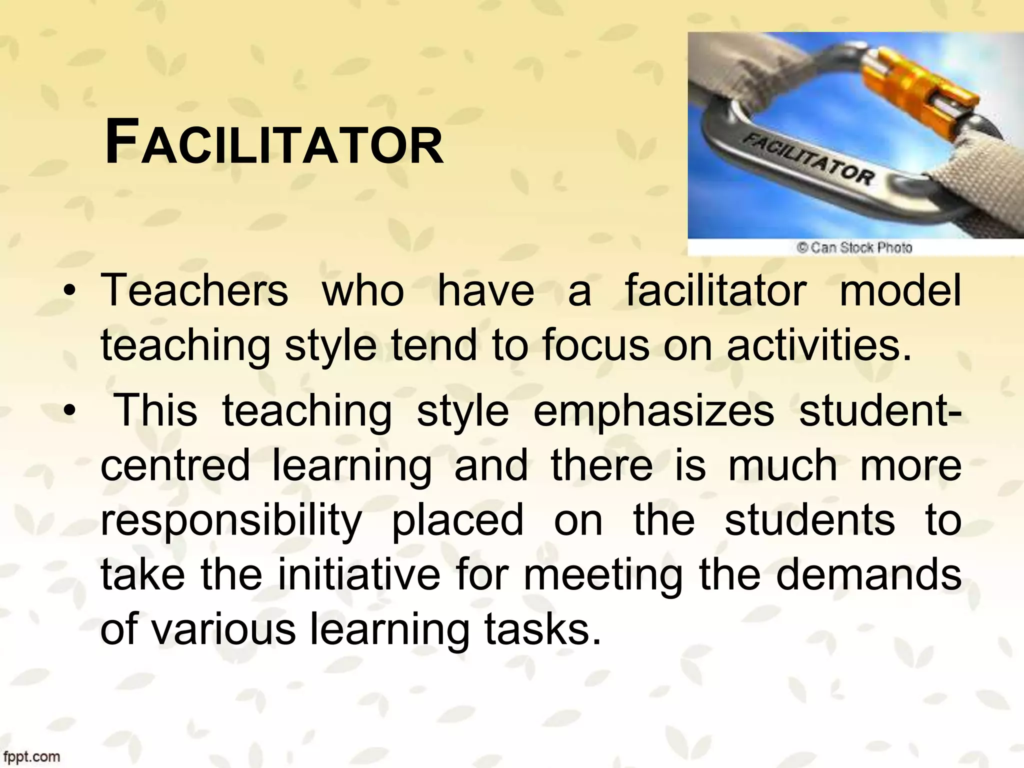 FACILITATOR
• Teachers who have a facilitator model
teaching style tend to focus on activities.
• This teaching style emphasizes student-
centred learning and there is much more
responsibility placed on the students to
take the initiative for meeting the demands
of various learning tasks.
 