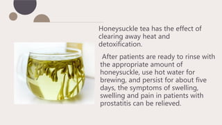 Honeysuckle tea has the effect of
clearing away heat and
detoxification.
After patients are ready to rinse with
the appropriate amount of
honeysuckle, use hot water for
brewing, and persist for about five
days, the symptoms of swelling,
swelling and pain in patients with
prostatitis can be relieved.
 