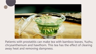 Patients with prostatitis can make tea with bamboo leaves, Yuzhu,
chrysanthemum and hawthorn. This tea has the effect of clearing
away heat and removing dampness.
 
