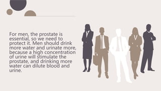 For men, the prostate is
essential, so we need to
protect it. Men should drink
more water and urinate more,
because a high concentration
of urine will stimulate the
prostate, and drinking more
water can dilute blood and
urine.
 