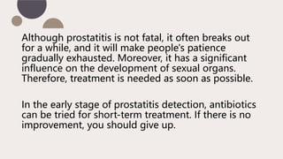 Although prostatitis is not fatal, it often breaks out
for a while, and it will make people's patience
gradually exhausted. Moreover, it has a significant
influence on the development of sexual organs.
Therefore, treatment is needed as soon as possible.
In the early stage of prostatitis detection, antibiotics
can be tried for short-term treatment. If there is no
improvement, you should give up.
 