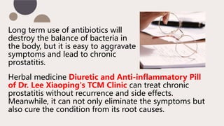 Long term use of antibiotics will
destroy the balance of bacteria in
the body, but it is easy to aggravate
symptoms and lead to chronic
prostatitis.
Herbal medicine Diuretic and Anti-inflammatory Pill
of Dr. Lee Xiaoping's TCM Clinic can treat chronic
prostatitis without recurrence and side effects.
Meanwhile, it can not only eliminate the symptoms but
also cure the condition from its root causes.
 
