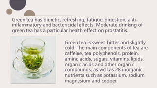 Green tea is sweet, bitter and slightly
cold. The main components of tea are
caffeine, tea polyphenols, protein,
amino acids, sugars, vitamins, lipids,
organic acids and other organic
compounds, as well as 28 inorganic
nutrients such as potassium, sodium,
magnesium and copper.
Green tea has diuretic, refreshing, fatigue, digestion, anti-
inflammatory and bactericidal effects. Moderate drinking of
green tea has a particular health effect on prostatitis.
 