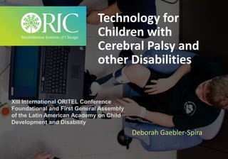 Technology for
Children with
Cerebral Palsy and
other Disabilities
Deborah Gaebler-Spira
XIII International ORITEL Conference
Foundational and First General Assembly
of the Latin American Academy on Child
Development and Disability
 