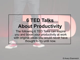 The following 6 TED Talks can inspire
you and boost your productivity at work
with original ideas you would never have
thought to try until now.
© Avery Eisenreich
6 TED Talks
About Productivity
 
