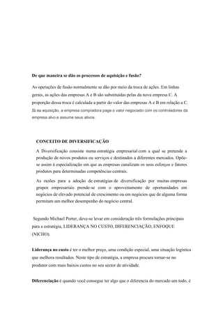 De que maneira se dão os processos de aquisição e fusão?
As operações de fusão normalmente se dão por meio da troca de ações. Em linhas
gerais, as ações das empresas A e B são substituídas pelas da nova empresa C. A
proporção dessa troca é calculada a partir do valor das empresas A e B em relação a C.
Já na aquisição, a empresa compradora paga o valor negociado com os controladores da
empresa alvo e assume seus ativos.
CONCEITO DE DIVERSIFICAÇÃO
A Diversificação consiste numa estratégia empresarial com a qual se pretende a
produção de novos produtos ou serviços e destinados a diferentes mercados. Opõe-
se assim à especialização em que as empresas canalizam os seus esforços e fatores
produtos para determinadas competências centrais.
As razões para a adoção de estratégias de diversificação por muitas empresas
grupos empresariais prende-se com o aproveitamento de oportunidades em
negócios de elevado potencial de crescimento ou em negócios que de alguma forma
permitam um melhor desempenho do negócio central.
Segundo Michael Porter, deve-se levar em consideração três formulações principais
para a estratégia, LIDERANÇA NO CUSTO, DIFERENCIAÇÃO, ENFOQUE
(NICHO).
Liderança no custo é ter o melhor preço, uma condição especial, uma situação logística
que melhora resultados. Neste tipo de estratégia, a empresa procura tornar-se no
produtor com mais baixos custos no seu sector de atividade.
Diferenciação é quando você consegue ter algo que o diferencia do mercado um todo, é
 
