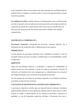como restaurantes, todos servem comida, mas cada restaurante tem sua diferenciação no
ambiente único, no tempero, na receita no chef, e isso faz com que possa obter um preço
maior de seu produto.
Já o enfoque ou o nicho é quando se busca ou a liderança pelo custo ou a diferenciação
mas não no mercado como um todo mas sim numa parte dele, por exemplo eu tenho um
restaurante que atende não só quem deseja comer fora de casa (o mercado como um
todo) mas que são pessoas que não comem carne (nicho). Detalhe nicho significa
compartimento.
GOVERNANCIA COORPORATIVA
Governança corporativa corresponde aos processos, costumes, políticas, leis e
instituições que são usados para fazer a administração de uma empresa.
IMPORTÂNCIA
As boas práticas de governança corporativa têm a finalidade de aumentar o valor da
sociedade, facilitar seu acesso ao capital e contribuir para a sua sustentabilidade a médio
e longo termo.
OBJETIVOS
Figura um dos principais objetivos a recuperação e a garantia da confiabilidade da
empresa perante aos seus acionistas. A partir de criação de mecanismos eficientes de
incentivos e de monitoria com vista a assegurar que os comportamentos dos executivos
não estejam desfasados com os interesses dos proprietários/acionistas.
Um dos impactos de um sistema de governança corporativa é na eficiência econômica,
com ênfase no bem-estar dos acionistas.
VANTAGENS OU BENEFICIOS DA GOVERNAÇÃO CORPORATIVA
A governacao corporativa contribui para um desenvolvimento economico sustentavel
proporcionando melhorias no desempenho das empresas alem do maior asseco as fontes
externas de capital. O aprimoramento de um sistema de governacao corporativa de
qualidade e o uso de ferramentas respectivas eficientes e eficasmente evita erros e
 
