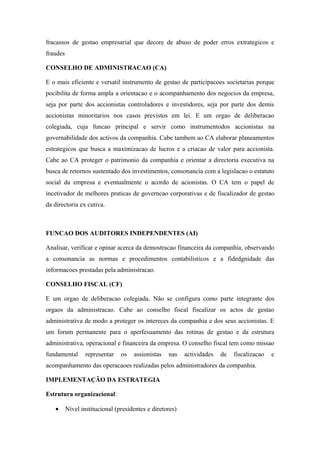 fracassos de gestao empresarial que decore de abuso de poder erros extrategicos e
fraudes
CONSELHO DE ADMINISTRACAO (CA)
E o mais eficiente e versatil instrumento de gestao de participacoes societarias porque
pocibilita de forma ampla a orientacao e o acompanhamento dos negocios da empresa,
seja por parte dos accionistas controladores e investidores, seja por parte dos demis
accionistas minoritarios nos casos previstos em lei. E um orgao de deliberacao
colegiada, cuja funcao principal e servir como instrumentodos accionistas na
governabilidade dos activos da companhia. Cabe tambem ao CA elaborar planeamentos
estrategicos que busca a maximizacao de lucros e a criacao de valor para accionista.
Cabe ao CA proteger o patrimonio da companhia e orientar a directoria executiva na
busca de retornos sustentado dos investimentos, consonancia com a legislacao o estatuto
social da empresa e eventualmente o acordo de acionistas. O CA tem o papel de
incetivador de melhores praticas de governcao corporativas e de fiscalizador de gestao
da directoria ex cutiva.
FUNCAO DOS AUDITORES INDEPENDENTES (AI)
Analisar, verificar e opinar acerca da demostracao financeira da companhia, observando
a consonancia as normas e procedimentos contabilisticos e a fidedgnidade das
informacoes prestadas pela administracao.
CONSELHO FISCAL (CF)
E um orgao de deliberacao colegiada. Não se configura como parte integrante dos
orgaos da administracao. Cabe ao conselho fiscal fiscalizar os actos de gestao
administrativa de modo a proteger os intereces da companhia e dos seus accionistas. E
um forum permanente para o aperfesuamento das rotinas de gestao e da estrutura
administrativa, operacional e financeira da empresa. O conselho fiscal tem como missao
fundamental representar os assionistas nas actividades de fiscalizacao e
acompanhamento das operacaoes realizadas pelos administradores da companhia.
IMPLEMENTAÇÃO DA ESTRATEGIA
Estrutura organizacional:
• Nível institucional (presidentes e diretores)
 