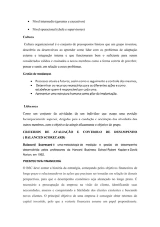 • Nível intermedio (gerentes e executivos)
• Nível operacional (chefe e supervisores)
Cultura
Cultura organizacional é o conjunto de pressupostos básicos que um grupo inventou,
descobriu ou desenvolveu ao aprender como lidar com os problemas de adaptação
externa e integração interna e que funcionaram bem o suficiente para serem
considerados válidos e ensinados a novos membros como a forma correta de perceber,
pensar e sentir, em relação a esses problemas.
Gestão de mudanças
• Processos atuais e futuros, assim como o seguimento e controle dos mesmos,
• Determinar os recursos necessários para as diferentes ações e como
estabelecer quem é responsável por cada uma.
• Apresentar uma estrutura humana como pilar da implantação.
Lideranca
Como um conjunto de atividades de um individuo que ocupa uma posição
hierarquicamente superior, dirigidas para a condução e orientação das atividades dos
outros membros, com o objetivo de atingir eficazmente o objetivo do grupo.
CRITERIOS DE AVALIAÇÃO E CONTROLO DE DESEMPENHO
( BALANCED SCORECARD)
Balanced Scorecard é uma metodologia de medição e gestão de desempenho
desenvolvida pelos professores da Harvard Business School Robert Kaplan e David
Norton, em 1992.
PRESPECTIVA FINANCEIRA
O BSC deve contar a história da estratégia, começando pelos objetivos financeiros de
longo prazo e relacionando-os às ações que precisam ser tomadas em relação às demais
perspectivas, para que o desempenho econômico seja alcançado no longo prazo. É
necessário a preocupação da empresa na visão do cliente, identificando suas
necessidades, anseios e conquistando a fidelidade dos clientes existentes e buscando
novos clientes. O principal objetivo de uma empresa é conseguir obter retornos do
capital investido, pelo que a vertente financeira assume um papel preponderante.
 