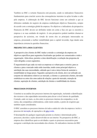 Também no BSC a vertente financeira está presente, sendo os indicadores financeiros
fundamentais para concluir acerca das consequências inerentes às ações levadas a cabo
pela empresa. A elaboração do BSC deverá funcionar como um estímulo a que as
diferentes unidades de negócio da empresa estabeleçam objetivos financeiros, sempre
de acordo com a estratégia global da empresa. Os objetivos e indicadores da perspectiva
financeira do BSC devem ser definidos tendo em conta a fase em que se encontra a
empresa e as suas unidades de negócio. A esta perspectiva poderá também chamar-se
perspectiva do acionista, em virtude de serem eles os principais interessados na
empresa, procurando a melhor rentabilidade para o capital investido, logo dando uma
importância extrema às questões financeiras.
PRESPECTIVA DOS CLIENTES
A perspectiva dos clientes do BSC traduz a missão e a estratégia da empresa em
objetivos específicos para segmentos focalizados que podem ser comunicados a toda a
organização. Além disso, permite a clara identificação e avaliação das propostas de
valor dirigidas a esses segmentos.
É inquestionável que cada vez mais as empresas se voltam para o exterior, para os
clientes e para o mercado onde estão inseridas, tendo como principal objetivo a
satisfação das suas necessidades, sabendo que é esta a única forma de sustentar a
rentabilidade no longo prazo. Segundo a perspectiva do cliente, deve ser utilizado um
conjunto de indicadores relativos ao mercado, a clientes e a potenciais clientes, devendo
estabelecer-se entre eles uma cadeia de relações: quota de mercado; retenção de
clientes; aquisição de clientes; satisfação de clientes e rendibilidade de clientes.
PROCESSOS INTERNOS
Constitui-se na análise dos processos internos da organização, incluindo a identificação
dos recursos e das capacidades necessárias para elevar o nível interno de qualidade.
Contudo, cada vez mais, os elos entre os processos internos da companhia e os de
outras, das companhias colaboradoras, estão muito unidos, a ponto de exigirem que
também sejam considerados.
O BSC considera os processos internos de toda a cadeia de valor da empresa e inclui o
processo de inovação, de operações e de pós-venda.
O desempenho de qualquer organização perante os clientes é determinado pelos
processos, decisões e ações desenvolvidas no seu interior. Na perspectiva do BSC, a
empresa deve identificar quais as atividades e quais os processos necessários para
assegurar a satisfação das necessidades dos clientes. Os indicadores internos do BSC
 