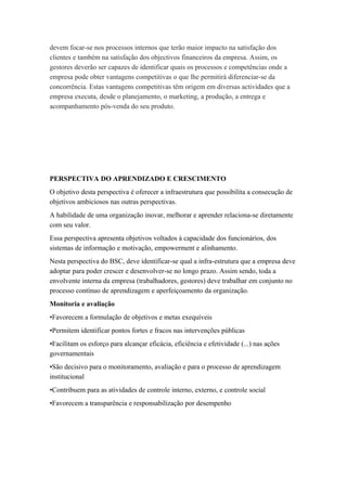 devem focar-se nos processos internos que terão maior impacto na satisfação dos
clientes e também na satisfação dos objectivos financeiros da empresa. Assim, os
gestores deverão ser capazes de identificar quais os processos e competências onde a
empresa pode obter vantagens competitivas o que lhe permitirá diferenciar-se da
concorrência. Estas vantagens competitivas têm origem em diversas actividades que a
empresa executa, desde o planejamento, o marketing, a produção, a entrega e
acompanhamento pós-venda do seu produto.
PERSPECTIVA DO APRENDIZADO E CRESCIMENTO
O objetivo desta perspectiva é oferecer a infraestrutura que possibilita a consecução de
objetivos ambiciosos nas outras perspectivas.
A habilidade de uma organização inovar, melhorar e aprender relaciona-se diretamente
com seu valor.
Essa perspectiva apresenta objetivos voltados à capacidade dos funcionários, dos
sistemas de informação e motivação, empowerment e alinhamento.
Nesta perspectiva do BSC, deve identificar-se qual a infra-estrutura que a empresa deve
adoptar para poder crescer e desenvolver-se no longo prazo. Assim sendo, toda a
envolvente interna da empresa (trabalhadores, gestores) deve trabalhar em conjunto no
processo contínuo de aprendizagem e aperfeiçoamento da organização.
Monitoria e avaliação
•Favorecem a formulação de objetivos e metas exequíveis
•Permitem identificar pontos fortes e fracos nas intervenções públicas
•Facilitam os esforço para alcançar eficácia, eficiência e efetividade (...) nas ações
governamentais
•São decisivo para o monitoramento, avaliação e para o processo de aprendizagem
institucional
•Contribuem para as atividades de controle interno, externo, e controle social
•Favorecem a transparência e responsabilização por desempenho
 