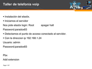Page  107
Taller de telefonia voip
 Instalación del elastix.
 Iniciamos el servidor
Nos pide elastix login: Root apagar halt
Password:paradox83
 Detectamos el punto de acceso conectado al servidor.
 Con la direccion ip 192.168.1.24
Usuario: admin
Password:paradox83
Pbx
Add extension
 