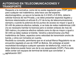 Page  109
AUTORIDAD EN TELECOMUNICACIONES Y
TRANSPORTE
Respecto a la normativa, como tal no existe regulación para VOIP, pero
para cualquier red inalámbrica, esta hace uso del espectro
electromagnético, ya sea en la banda de 2.4 GHZ o 5.8 GHz, debería
solicitar licencia de red Privada, y se debe presentar aspectos legales y
técnicos relacionados al artículo 8 y 51 de la ley de telecomunicaciones,
siempre y cuando la potencia de los puntos de acceso es mayor o igual a
50 mW de potencia efectiva radiada, si se trata de redes inalámbricas LAN
(no es necesario tramitar la licencia) pero si existen enlaces de mas de
300 metros y la potencia efectiva radiada como te dije es mayor o igual a
50 mW) se debe realizar el trámite. Vendría a denominarse una Red
Inalámbrica de Datos, aspectos como velocidad de transmisión ancho de
banda, y otros son tomados en cuenta.
Recibida su consulta, permítame que en el actual Marco Regulatorio no se
encuentre regulado el uso de VOIP en Bolivia. Sin embargo al existir
neutralidad tecnológica cualquier operador de telefonía fija, móvil o de
larga distancia puede hacer uso de la voz paquetizada (VOIP). Para esto
debe contar con equipos de terminal de borde que conviertan a
señalización SS7.
 