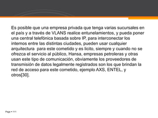Page  111
Es posible que una empresa privada que tenga varias sucursales en
el país y a través de VLANS realice entunelamientos, y pueda poner
una central telefónica basada sobre IP, para interconectar los
internos entre las distintas ciudades, pueden usar cualquier
arquitectura para este cometido y es licito, siempre y cuando no se
ofrezca el servicio al público, Hansa, empresas petroleras y otras
usan este tipo de comunicación, obviamente los proveedores de
transmisión de datos legalmente registrados son los que brindan la
red de acceso para este cometido, ejemplo AXS, ENTEL, y
otros[30].
 