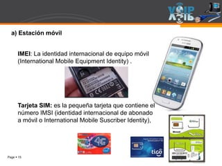 Page  15
a) Estación móvil
IMEI: La identidad internacional de equipo móvil
(International Mobile Equipment Identity) .
Tarjeta SIM: es la pequeña tarjeta que contiene el
número IMSI (identidad internacional de abonado
a móvil o International Mobile Suscriber Identity),
 