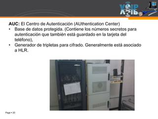 Page  20
AUC: El Centro de Autenticación (AUthentication Center)
• Base de datos protegida. (Contiene los números secretos para
autenticación que también está guardado en la tarjeta del
teléfono),
• Generador de tripletas para cifrado. Generalmente está asociado
a HLR.
 