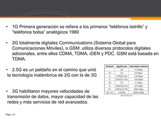 Page  21
• 1G Primera generación se refiere a los primeros “teléfonos ladrillo” y
“teléfonos bolsa” analógicos 1980
• 2G totalmente digitales Communications (Sistema Global para
Comunicaciones Móviles), o GSM. utiliza diversos protocolos digitales
adicionales, entre ellos CDMA, TDMA, iDEN y PDC. GSM está basada en
TDMA.
• 2.5G es un peldaño en el camino que unió
la tecnología inalámbrica de 2G con la de 3G
• 3G habilitaron mayores velocidades de
transmisión de datos, mayor capacidad de las
redes y más servicios de red avanzados.
 