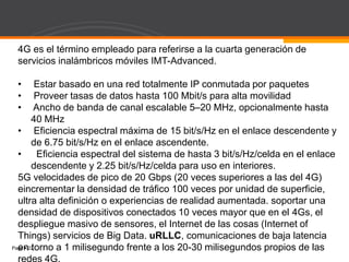 Page  22
4G es el término empleado para referirse a la cuarta generación de
servicios inalámbricos móviles IMT-Advanced.
• Estar basado en una red totalmente IP conmutada por paquetes
• Proveer tasas de datos hasta 100 Mbit/s para alta movilidad
• Ancho de banda de canal escalable 5–20 MHz, opcionalmente hasta
40 MHz
• Eficiencia espectral máxima de 15 bit/s/Hz en el enlace descendente y
de 6.75 bit/s/Hz en el enlace ascendente.
• Eficiencia espectral del sistema de hasta 3 bit/s/Hz/celda en el enlace
descendente y 2.25 bit/s/Hz/celda para uso en interiores.
5G velocidades de pico de 20 Gbps (20 veces superiores a las del 4G)
eincrementar la densidad de tráfico 100 veces por unidad de superficie,
ultra alta definición o experiencias de realidad aumentada. soportar una
densidad de dispositivos conectados 10 veces mayor que en el 4Gs, el
despliegue masivo de sensores, el Internet de las cosas (Internet of
Things) servicios de Big Data. uRLLC, comunicaciones de baja latencia
en torno a 1 milisegundo frente a los 20-30 milisegundos propios de las
 