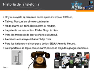 Page  4
Historia de la telefonía
 Hoy aun existe la polémica sobre quien invento el teléfono.
 Tal vez Marconi en el viejo continente.
 10 de marzo de 1876 Bell mostro el modelo.
 La patente un mes antes Elisha Gray lo hizo.
 Para los franceses la teoría charles Bourseul.
 Alemanes construyó Johann Philip Reis.
 Para los italianos y el congreso de los EEUU Antonio Meucci.
 Lo importante se logro comunicar 2 personas alejadas geográficamente.
 
