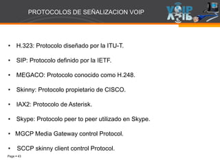 Page  43
• H.323: Protocolo diseñado por la ITU-T.
• SIP: Protocolo definido por la IETF.
• MEGACO: Protocolo conocido como H.248.
• Skinny: Protocolo propietario de CISCO.
• IAX2: Protocolo de Asterisk.
• Skype: Protocolo peer to peer utilizado en Skype.
• MGCP Media Gateway control Protocol.
• SCCP skinny client control Protocol.
PROTOCOLOS DE SEÑALIZACION VOIP
 