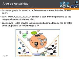 Page  53
Algo de Actualidad
 La convergencia de servicios de Telecomunicaciones Actuales se basa
en IP.
 WiFI, WiMAX, ADSL, ADSL2+ tienden a usar IP como protocolo de red
que permita enlazarse entre ellas.
 Las nuevas Redes Móviles también están basando toda su red de datos
antes propietaria de la tecnologia a IP
 