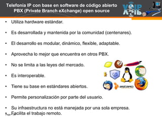 Page  55
Telefonía IP con base en software de código abierto
PBX (Private Branch eXchange) open source
• Utiliza hardware estándar.
• Es desarrollada y mantenida por la comunidad (centenares).
• El desarrollo es modular, dinámico, flexible, adaptable.
• Aprovecha lo mejor que encuentra en otros PBX.
• No se limita a las leyes del mercado.
• Es interoperable.
• Tiene su base en estándares abiertos.
• Permite personalización por parte del usuario.
• Su infraestructura no está manejada por una sola empresa.
• Facilita el trabajo remoto.
 
