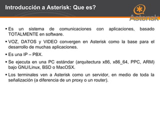 Page  58
Introducción a Asterisk: Que es?
 Es un sistema de comunicaciones con aplicaciones, basado
TOTALMENTE en software.
 VOZ, DATOS y VIDEO convergen en Asterisk como la base para el
desarrollo de muchas aplicaciones.
 Es una IP – PBX.
 Se ejecuta en una PC estándar (arquitectura x86, x86_64, PPC, ARM)
bajo GNU/Linux, BSD o MacOSX.
 Los terminales ven a Asterisk como un servidor, en medio de toda la
señalización (a diferencia de un proxy o un router).
 
