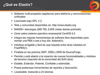 Page  61
¿Qué es Elastix?
 Software multi-propósito (appliance) para telefonía y comunicaciones
unificadas
 Licenciado bajo GPL V.2
 Web y comunidad disponibles en: http://www.elastix.org
 944000+ descargas (280 TB), 5,000 visitas diarias promedio
 Corre sobre sistema operativo empresarial CentOS 5.5
 Integra las mejores herramientas de software libre disponibles para
montar una PBX o sea a hoy día: Asterisk(r).
 Interface amigable y fácil de usar basada entre otros módulos en
FreePBX(r).
 Finalista en los premios 2007, 2008 y 2009 de SourceForge.
 Permite y está abierto a la creación de nuevas funcionalidades y módulos
de terceros (requisito de la comunidad del Soft Libre)
 Estable, Estándar, Potente, Confiable y extensible.
 Posee poderosas herramientas de reportes y facturación.
 Localizable: traducido a 23 idiomas
 