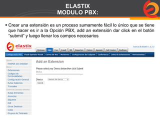 Page  77
ELASTIX
MODULO PBX:
 Crear una extensión es un proceso sumamente fácil lo único que se tiene
que hacer es ir a la Opción PBX, add an extensión dar click en el botón
“submit” y luego llenar los campos necesarios
 