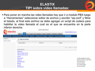 Page  78
ELASTIX
TIP! sobre video llamadas:
 Para poner en marcha las video llamadas hay que ir a modulo PBX luego
a “Herramientas” seleccionar editor de archivo y escribir “sip.conf” y filtrar
el listado, al final este archivo se debe agregar un script de codecs para
habilitar la video llamada el cual es el que se encuentra en la parte
inferior derecha.
 
