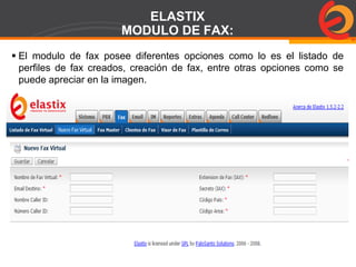 Page  79
ELASTIX
MODULO DE FAX:
 El modulo de fax posee diferentes opciones como lo es el listado de
perfiles de fax creados, creación de fax, entre otras opciones como se
puede apreciar en la imagen.
 