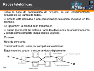 Page  8
Redes telefónicas
Sobre la base de conmutación de circuitos, se van interconectando
circuitos de los tramos de redes..
El circuito está dedicado a una comunicación telefónica, inclusive en los
silencios.
Se “garantiza” la calidad de la transmisión.
El dueño (personal) del sistema toma las decisiones de encaminamiento
y decide como compartir líneas con los usuarios.
Costoso.
Retardo constante.
Tradicionalmente usado por compañías telefónicas.
Estos circuitos pueden transportar datos digitalmente.
 