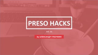 PRESO	
  HACKS	
  
Vol.	
  01	
  
by	
  АЛЕКСАНДР	
  ГУБОЧКИН	
  
 