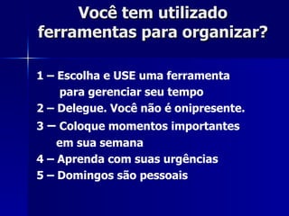 Você tem utilizado ferramentas para organizar?  1 – Escolha e USE uma ferramenta para gerenciar seu tempo 2 – Delegue. Você não é onipresente. 3  –  Coloque momentos importantes em sua semana 4 – Aprenda com suas urgências 5 – Domingos são pessoais 