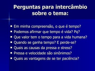 Perguntas para intercâmbio sobre o tema: Em minha compreensão, o que é tempo? Podemos afirmar que tempo é vida? Pq? Que valor tem o tempo para a vida humana? Quando se ganha tempo? E perde-se? Quais as causas da pressa e stress? Pressa e velocidade são sinônimos? Quais as vantagens de se ter paciência? 